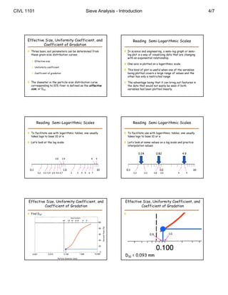 CIVL 1101                                                      Sieve Analysis - Introduction                                                                                                  4/7




      Effective Size, Uniformity Coefficient, and                                                        Reading Semi-Logarithmic Scales
               Coefficient of Gradation
       Three basic soil parameters can be determined from                                         In science and engineering, a semi-log graph or semi-
        these grain–size distribution curves:                                                       log plot is a way of visualizing data that are changing
                                                                                                    with an exponential relationship.
          Effective size
                                                                                                   One axis is plotted on a logarithmic scale.
          Uniformity coefficient
                                                                                                   This kind of plot is useful when one of the variables
          Coefficient of gradation                                                                 being plotted covers a large range of values and the
                                                                                                    other has only a restricted range

       The diameter in the particle–size distribution curve                                       The advantage being that it can bring out features in
        corresponding to 10% finer is defined as the effective                                      the data that would not easily be seen if both
        size, or D10.                                                                               variables had been plotted linearly.




             Reading Semi-Logarithmic Scales                                                             Reading Semi-Logarithmic Scales

       To facilitate use with logarithmic tables, one usually                                     To facilitate use with logarithmic tables, one usually
        takes logs to base 10 or e                                                                  takes logs to base 10 or e

       Let’s look at the log scale:                                                               Let’s look at some values on a log scale and practice
                                                                                                    interpolation values:

                                                                                                               0.24                 0.82                       4.9
                               0.8     0.9                          8    9




       0.1                                1.0                            10                        0.1                                  1.0                          10
              0.2   0.3 0.4 0.5 0.6 0.7         2      3   4   5   6 7                                   0.2          0.3         0.8   0.9                4     5




      Effective Size, Uniformity Coefficient, and                                                 Effective Size, Uniformity Coefficient, and
               Coefficient of Gradation                                                                    Coefficient of Gradation

       Find D10:                                                                                  Find D10:
                                                                              Percent finer (%)




                                                                                                                                                                          Percent finer (%)
                                                                                            (




                                                                                                                                                                                        (




                                                                                                                            0.9                   1.0




                                                                                                  D10 = 0.093 mm
                                  Particle diameter (mm)                                                                          Particle diameter (mm)
 