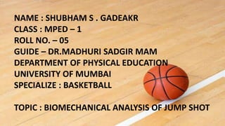 NAME : SHUBHAM S . GADEAKR
CLASS : MPED – 1
ROLL NO. – 05
GUIDE – DR.MADHURI SADGIR MAM
DEPARTMENT OF PHYSICAL EDUCATION
UNIVERSITY OF MUMBAI
SPECIALIZE : BASKETBALL
TOPIC : BIOMECHANICAL ANALYSIS OF JUMP SHOT
 
