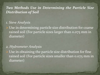 Two Methods Use in Determining the Particle Size
Distribution of Soil
1. Sieve Analysis
 Use in determining particle size distribution for coarse
rained soil (For particle sizes larger than 0.075 mm in
diameter)
2. Hydrometer Analysis
 Use in obtaining the particle size distribution for fine
rained soil (For particle sizes smaller than 0.075 mm in
diameter)
 