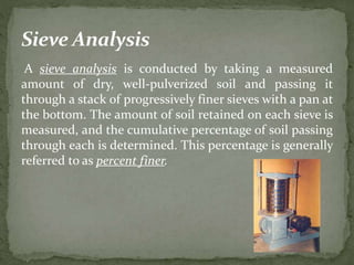A sieve analysis is conducted by taking a measured
amount of dry, well-pulverized soil and passing it
through a stack of progressively finer sieves with a pan at
the bottom. The amount of soil retained on each sieve is
measured, and the cumulative percentage of soil passing
through each is determined. This percentage is generally
referred to as percent finer.
 