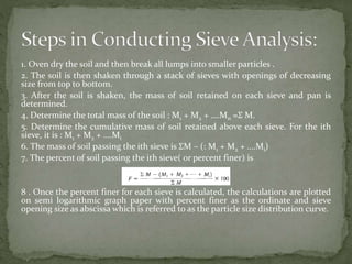 1. Oven dry the soil and then break all lumps into smaller particles .
2. The soil is then shaken through a stack of sieves with openings of decreasing
size from top to bottom.
3. After the soil is shaken, the mass of soil retained on each sieve and pan is
determined.
4. Determine the total mass of the soil : M1 + M2 + ….Mn =Ʃ M.
5. Determine the cumulative mass of soil retained above each sieve. For the ith
sieve, it is : M1 + M2 + ….Mi
6. The mass of soil passing the ith sieve is ƩM – (: M1 + M2 + ….Mi)
7. The percent of soil passing the ith sieve( or percent finer) is
8 . Once the percent finer for each sieve is calculated, the calculations are plotted
on semi logarithmic graph paper with percent finer as the ordinate and sieve
opening size as abscissa which is referred to as the particle size distribution curve.
 