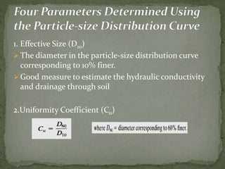 1. Effective Size (D10)
 The diameter in the particle-size distribution curve
corresponding to 10% finer.
 Good measure to estimate the hydraulic conductivity
and drainage through soil
2.Uniformity Coefficient (Cu)
 