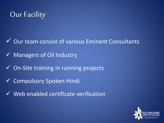 Our Facility
 Our team consist of various Eminent Consultants
 Managers of Oil Industry
 On-Site training in running projects
 Compulsory Spoken Hindi
 Web enabled certificate verification
 