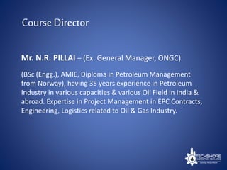 Course Director
Mr. N.R. PILLAI – (Ex. General Manager, ONGC)
(BSc (Engg.), AMIE, Diploma in Petroleum Management
from Norway), having 35 years experience in Petroleum
Industry in various capacities & various Oil Field in India &
abroad. Expertise in Project Management in EPC Contracts,
Engineering, Logistics related to Oil & Gas Industry.
 