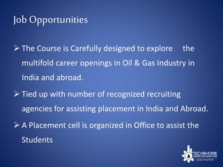 Job Opportunities
 The Course is Carefully designed to explore the
multifold career openings in Oil & Gas Industry in
India and abroad.
 Tied up with number of recognized recruiting
agencies for assisting placement in India and Abroad.
 A Placement cell is organized in Office to assist the
Students
 