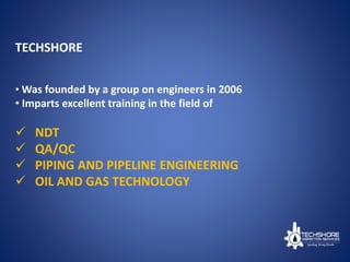 TECHSHORE
• Was founded by a group on engineers in 2006
• Imparts excellent training in the field of
 NDT
 QA/QC
 PIPING AND PIPELINE ENGINEERING
 OIL AND GAS TECHNOLOGY
 