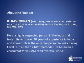 About the Founder
K. RAVINDRAN (MSc., Dip-Rp, Level III, RSO, ASNT Level III (PT,
MT, RT, UT, VT, ET, ET, IR, AE, NR & VA), API (510, 570, 653, 571, 577, 580,
936) AWS - CWI)
He is a highly respected person in the industrial
fraternity with over 40 years of experience in India
and abroad. He is the only one person in India having
Level III in all the 12 NDT methods . He has been a
consultant for 83 MNC’s all over the world.
 