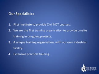 Our Specialities
1. First institute to provide Civil NDT courses.
2. We are the first training organisation to provide on-site
training in on-going projects.
3. A unique training organisation, with our own industrial
facility.
4. Extensive practical training.
 
