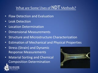 What are Some Uses of NDT Methods?
• Flaw Detection and Evaluation
• Leak Detection
• Location Determination
• Dimensional Measurements
• Structure and Microstructure Characterization
• Estimation of Mechanical and Physical Properties
• Stress (Strain) and Dynamic
Response Measurements
• Material Sorting and Chemical
Composition Determination
 