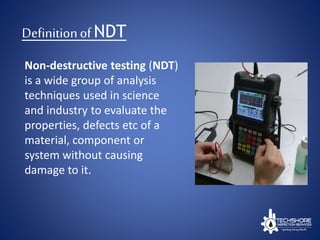 Definitionof NDT
Non-destructive testing (NDT)
is a wide group of analysis
techniques used in science
and industry to evaluate the
properties, defects etc of a
material, component or
system without causing
damage to it.
 