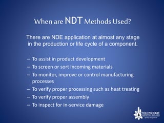 Whenare NDT Methods Used?
– To assist in product development
– To screen or sort incoming materials
– To monitor, improve or control manufacturing
processes
– To verify proper processing such as heat treating
– To verify proper assembly
– To inspect for in-service damage
There are NDE application at almost any stage
in the production or life cycle of a component.
 