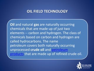 OIL FIELD TECHNOLOGY
Oil and natural gas are naturally occurring
chemicals that are made up of just two
elements -- carbon and hydrogen. The class of
chemicals based on carbon and hydrogen are
called hydrocarbons. The name
petroleum covers both naturally occurring
unprocessed crude oil and petroleum
products that are made up of refined crude oil.
 