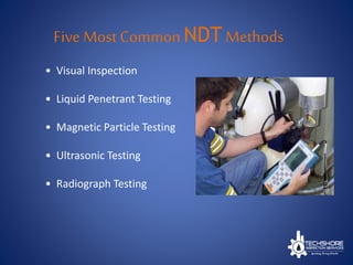 Five Most Common NDT Methods
• Visual Inspection
• Liquid Penetrant Testing
• Magnetic Particle Testing
• Ultrasonic Testing
• Radiograph Testing
 