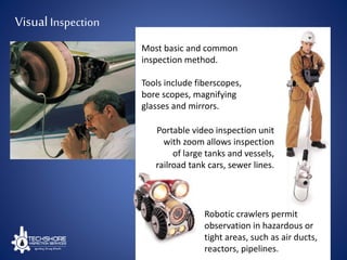 Most basic and common
inspection method.
Tools include fiberscopes,
bore scopes, magnifying
glasses and mirrors.
Robotic crawlers permit
observation in hazardous or
tight areas, such as air ducts,
reactors, pipelines.
Portable video inspection unit
with zoom allows inspection
of large tanks and vessels,
railroad tank cars, sewer lines.
VisualInspection
 