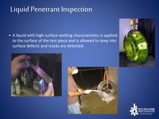 • A liquid with high surface wetting characteristics is applied
to the surface of the test piece and is allowed to seep into
surface defects and cracks are detected.
Liquid PenetrantInspection
 