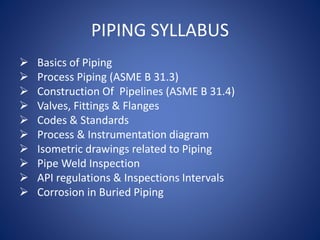 PIPING SYLLABUS
 Basics of Piping
 Process Piping (ASME B 31.3)
 Construction Of Pipelines (ASME B 31.4)
 Valves, Fittings & Flanges
 Codes & Standards
 Process & Instrumentation diagram
 Isometric drawings related to Piping
 Pipe Weld Inspection
 API regulations & Inspections Intervals
 Corrosion in Buried Piping
 