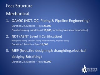 FeesStructure
1. QA/QC (NDT, QC, Piping & Pipeline Engineering)
Duration 2.5 Months – Fees 25,000
On-site training (Additional 10,000, including free accommodation)
2. NDT (ASNT Level II Certification)
(Radiography Testing, Ultrasonic Testing, Penetrants Testing, Magnetic Testing)
Duration 1 Month – Fees 10,000
3. MEP (hvac,fire designing& draughting,electrical
desiging &drafting)
Duration 2.5 Months – Fees 45,000
Mechanical
 