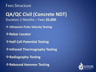 FeesStructure
 Ultrasonic Pulse Velocity Testing
Rebar Locator
Half Cell Potential Testing
Infrared Thermography Testing
Radiography Testing
Rebound Hammer Testing
QA/QC Civil (Concrete NDT)
Duration 2 Months – Fees 35,000
 