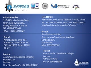 Corporate office
39/3635A, Rubicon building,
Near south over bridge,
Valanjambalam, Kochi- 16
Tel : 0484-4035800
Mob : +919946399920
Branch
Nihal Complex, Opp. SBT,
Karamana, Trivandrum, Ph:
0471-4010005, Mob: 81380
42424
Branch
Alumchuvattil Shopping Complex,
Parumala Jn.
Mannar
Near Thiruvalla. Ph: +91 9995315135
Branch
Dev Regnant building
Cross cut road, opp: Josco jewellers,
Gandhipuram,
Coimbatore,
Mob: 09092290526
Branch
Sams Arcade, Catholicate Collage
Junction
Pathanamthitta
Ph: +91 9946399950
Head Office
Kattunilath, Opp. Lissie Hospital, Cochin, Kerala
Tel : +91 484 4050333, Mob: +91 94461 62887
info@techshore.in, www.techshore.in
 