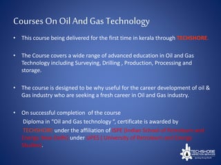 Courses On OilAnd Gas Technology
• This course being delivered for the first time in kerala through TECHSHORE.
• The Course covers a wide range of advanced education in Oil and Gas
Technology including Surveying, Drilling , Production, Processing and
storage.
• The course is designed to be why useful for the career development of oil &
Gas industry who are seeking a fresh career in Oil and Gas industry.
• On successful completion of the course
Diploma in “Oil and Gas technology “, certificate is awarded by
TECHSHORE under the affiliation of ISPE (Indian School of Petroleum and
Energy, New Delhi) under UPES ( University of Petroleum and Energy
Studies).
 
