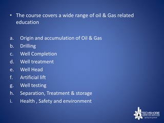 • The course covers a wide range of oil & Gas related
education
a. Origin and accumulation of Oil & Gas
b. Drilling
c. Well Completion
d. Well treatment
e. Well Head
f. Artificial lift
g. Well testing
h. Separation, Treatment & storage
i. Health , Safety and environment
 