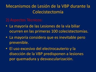 Mecanismos de Lesión de la VBP durante la
Colecistectomía
2) Aspectos Técnicos:
• La mayoría de las Lesiones de la vía biliar
ocurren en las primeras 100 colecistectomías.
• La mayoría considera que es inevitable pero
prevenible.
• El uso excesivo del electrocauterio y la
disección de la VBP predisponen a lesiones
por quemadura y desvascularización.

 
