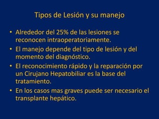Tipos de Lesión y su manejo
• Alrededor del 25% de las lesiones se
reconocen intraoperatoriamente.
• El manejo depende del tipo de lesión y del
momento del diagnóstico.
• El reconocimiento rápido y la reparación por
un Cirujano Hepatobiliar es la base del
tratamiento.
• En los casos mas graves puede ser necesario el
transplante hepático.

 