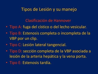 Tipos de Lesión y su manejo
•
•
•
•
•

Clasificación de Hannover
Tipo A: fuga del cístico o del lecho vesicular.
Tipo B: Estenosis completa o incompleta de la
VBP por un clip.
Tipo C: Lesión lateral tangencial.
Tipo D: sección completa de la VBP asociada a
lesión de la arteria hepática y la vena porta.
Tipo E: Estenosis tardía.

 