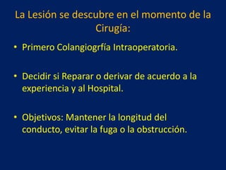 La Lesión se descubre en el momento de la
Cirugía:
• Primero Colangiogrfía Intraoperatoria.
• Decidir si Reparar o derivar de acuerdo a la
experiencia y al Hospital.
• Objetivos: Mantener la longitud del
conducto, evitar la fuga o la obstrucción.

 