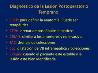 Diagnóstico de la Lesión Postoperatorio
Temprano.
• ERCP: para definir la anatomía. Puede ser
terapéutica.
• CTPH: drenar ambos lóbulos hepáticos.
• CRMN: similar a los anteriores y no invasivo.
• TAC: drenaje de colecciones.
• Eco: dilatación de VB intrahepática y colecciones.
• Cirugía: cuando el paciente este estable y la
lesión este bien identificada.

 