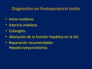 Diagnóstico en Postoperatorio tardío
•
•
•
•
•

Inicio insidioso.
Ictericia indolora.
Colangitis.
Alteración de la función hepática en la AG.
Reparación recomendable:
Hepaticoyeyunostomía.

 