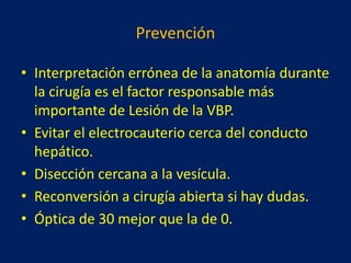 Prevención
• Interpretación errónea de la anatomía durante
la cirugía es el factor responsable más
importante de Lesión de la VBP.
• Evitar el electrocauterio cerca del conducto
hepático.
• Disección cercana a la vesícula.
• Reconversión a cirugía abierta si hay dudas.
• Óptica de 30 mejor que la de 0.

 