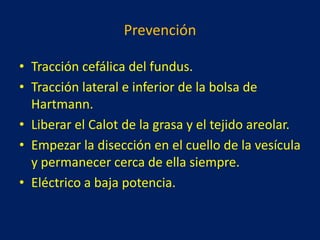Prevención
• Tracción cefálica del fundus.
• Tracción lateral e inferior de la bolsa de
Hartmann.
• Liberar el Calot de la grasa y el tejido areolar.
• Empezar la disección en el cuello de la vesícula
y permanecer cerca de ella siempre.
• Eléctrico a baja potencia.

 