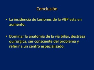 Conclusión
• La incidencia de Lesiones de la VBP esta en
aumento.
• Dominar la anatomía de la vía biliar, destreza
quirúrgica, ser consciente del problema y
referir a un centro especializado.

 