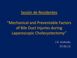 Sesión de Residentes
“Mechanical and Preventable Factors
of Bile Duct Injuries during
Laparoscopic Cholecystectomy”
J.D. Andrada.
07.06.13.
 