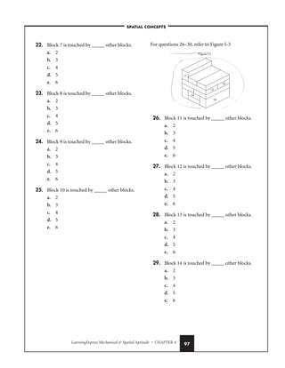 LearningExpress Mechanical  Spatial Aptitude • CHAPTER 4 97
22. Block 7 is touched by _____ other blocks.
a. 2
b. 3
c. 4
d. 5
e. 6
23. Block 8 is touched by _____ other blocks.
a. 2
b. 3
c. 4
d. 5
e. 6
24. Block 9 is touched by _____ other blocks.
a. 2
b. 3
c. 4
d. 5
e. 6
25. Block 10 is touched by _____ other blocks.
a. 2
b. 3
c. 4
d. 5
e. 6
For questions 26–30, refer to Figure I-3
26. Block 11 is touched by _____ other blocks.
a. 2
b. 3
c. 4
d. 5
e. 6
27. Block 12 is touched by _____ other blocks.
a. 2
b. 3
c. 4
d. 5
e. 6
28. Block 13 is touched by _____ other blocks.
a. 2
b. 3
c. 4
d. 5
e. 6
29. Block 14 is touched by _____ other blocks.
a. 2
b. 3
c. 4
d. 5
e. 6
–SPATIAL CONCEPTS–
 