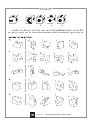 CHAPTER 4 • LearningExpress Mechanical  Spatial Aptitude
100
If you have figured correctly, you’ll see the answer is d. It is the original block turned once clockwise. Then
the circle faces forward. Next, it is turned on its side so that the diamond moves from the top to the right side.
30 PRACTICE QUESTIONS
1.
2.
3.
4.
5. a)
b)
c)
d)
a)
b) c) d)
a) b)
c) d)
a)
b) c) d)
a) b) c) d)
a. b. c. d.
–SPATIAL CONCEPTS–
 
