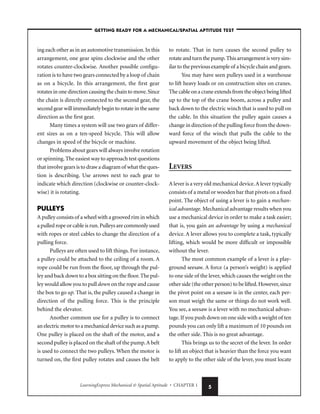 LearningExpress Mechanical & Spatial Aptitude • CHAPTER 1 5
ing each other as in an automotive transmission.In this
arrangement, one gear spins clockwise and the other
rotates counter-clockwise. Another possible configu-
ration is to have two gears connected by a loop of chain
as on a bicycle. In this arrangement, the first gear
rotates in one direction causing the chain to move.Since
the chain is directly connected to the second gear, the
second gear will immediately begin to rotate in the same
direction as the first gear.
Many times a system will use two gears of differ-
ent sizes as on a ten-speed bicycle. This will allow
changes in speed of the bicycle or machine.
Problems about gears will always involve rotation
or spinning.The easiest way to approach test questions
that involve gears is to draw a diagram of what the ques-
tion is describing. Use arrows next to each gear to
indicate which direction (clockwise or counter-clock-
wise) it is rotating.
PULLEYS
A pulley consists of a wheel with a grooved rim in which
a pulled rope or cable is run.Pulleys are commonly used
with ropes or steel cables to change the direction of a
pulling force.
Pulleys are often used to lift things. For instance,
a pulley could be attached to the ceiling of a room. A
rope could be run from the floor, up through the pul-
ley and back down to a box sitting on the floor.The pul-
ley would allow you to pull down on the rope and cause
the box to go up. That is, the pulley caused a change in
direction of the pulling force. This is the principle
behind the elevator.
Another common use for a pulley is to connect
an electric motor to a mechanical device such as a pump.
One pulley is placed on the shaft of the motor, and a
second pulley is placed on the shaft of the pump.A belt
is used to connect the two pulleys. When the motor is
turned on, the first pulley rotates and causes the belt
to rotate. That in turn causes the second pulley to
rotate and turn the pump.This arrangement is very sim-
ilar to the previous example of a bicycle chain and gears.
You may have seen pulleys used in a warehouse
to lift heavy loads or on construction sites on cranes.
The cable on a crane extends from the object being lifted
up to the top of the crane boom, across a pulley and
back down to the electric winch that is used to pull on
the cable. In this situation the pulley again causes a
change in direction of the pulling force from the down-
ward force of the winch that pulls the cable to the
upward movement of the object being lifted.
LEVERS
A lever is a very old mechanical device.A lever typically
consists of a metal or wooden bar that pivots on a fixed
point. The object of using a lever is to gain a mechan-
ical advantage. Mechanical advantage results when you
use a mechanical device in order to make a task easier;
that is, you gain an advantage by using a mechanical
device. A lever allows you to complete a task, typically
lifting, which would be more difficult or impossible
without the lever.
The most common example of a lever is a play-
ground seesaw. A force (a person’s weight) is applied
to one side of the lever, which causes the weight on the
other side (the other person) to be lifted.However,since
the pivot point on a seesaw is in the center, each per-
son must weigh the same or things do not work well.
You see, a seesaw is a lever with no mechanical advan-
tage.If you push down on one side with a weight of ten
pounds you can only lift a maximum of 10 pounds on
the other side. This is no great advantage.
This brings us to the secret of the lever. In order
to lift an object that is heavier than the force you want
to apply to the other side of the lever, you must locate
–GETTING READY FOR A MECHANICAL/SPATIAL APTITUDE TEST–
 