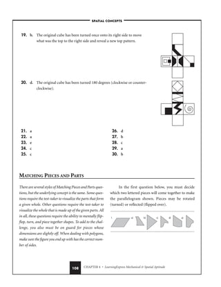 CHAPTER 4 • LearningExpress Mechanical  Spatial Aptitude
108
There are several styles of Matching Pieces and Parts ques-
tions, but the underlying concept is the same. Some ques-
tions require the test-taker to visualize the parts that form
a given whole. Other questions require the test-taker to
visualize the whole that is made up of the given parts. All
in all, these questions require the ability to mentally flip-
flop, turn, and piece together shapes. To add to the chal-
lenge, you also must be on guard for pieces whose
dimensions are slightly off. When dealing with polygons,
make sure the figure you end up with has the correct num-
ber of sides.
In the first question below, you must decide
which two lettered pieces will come together to make
the parallelogram shown. Pieces may be rotated
(turned) or reflected (flipped over).
1. a) b) c) d) e)
–SPATIAL CONCEPTS–
19. b. The original cube has been turned once onto its right side to move
what was the top to the right side and reveal a new top pattern.
20. d. The original cube has been turned 180 degrees (clockwise or counter-
clockwise).
21. a
22. a
23. e
24. c
25. c
26. d
27. b
28. c
29. a
30. b
MATCHING PIECES AND PARTS
 