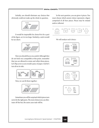 LearningExpress Mechanical  Spatial Aptitude • CHAPTER 4 109
Initially, you should eliminate any choices that
obviously could not make up the whole in question.
It would be impossible for choice b to be a part
of the figure, as it is too large. Similarly, c and e would
be too short:
Now you should focus on a and d. Although they
do not look very compatible at this point, remember
that you are allowed to rotate and reflect these pieces.
Let’s flip a over as you would a piece of paper. And let’s
turn d on its side:
Now, we can fit them together:
Sometimes you will be surprised which pieces turn
out to be the right parts. The more choices you can elim-
inate off the bat, the easier your task will be.
In the next question, you are given 4 pieces. You
must choose which answer choice represents a figure
comprised of all four pieces. Pieces may be rotated
and/or reflected.
We will analyze each choice:
d) Only
three
pieces.
Nope.
c)
Correct.
A
B
C C
B A
C
C
Yes!
b)
Too narrow.
Nope.
a)
Too large.
Nope.
2. a) b) c) d)
a d
Correct size.
Yes!
rotate
d
d
flip over
a a
e
c
Too small.
Nope.
Too tall.
b
Nope.
–SPATIAL CONCEPTS–
 