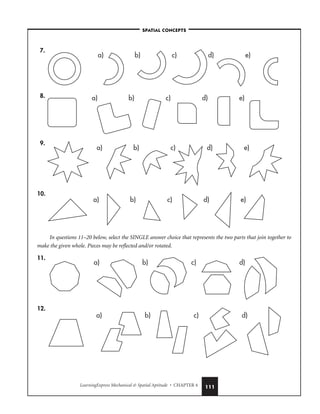 LearningExpress Mechanical  Spatial Aptitude • CHAPTER 4 111
7.
8.
9.
10.
In questions 11–20 below, select the SINGLE answer choice that represents the two parts that join together to
make the given whole. Pieces may be reflected and/or rotated.
11.
12.
a) b) c) d)
a) b) c) d)
a) b) c) d) e)
a) b) c) d) e)
a) b) c) d) e)
a) b) c) d) e)
–SPATIAL CONCEPTS–
 