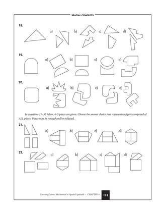 LearningExpress Mechanical  Spatial Aptitude • CHAPTER 4 113
18.
19.
20.
In questions 21–30 below, 4–5 pieces are given. Choose the answer choice that represents a figure comprised of
ALL pieces. Pieces may be rotated and/or reflected.
21.
22.
a) b) c) d)
a) b) c) d)
a) b) c) d)
a) b) c) d)
a) b) c) d)
–SPATIAL CONCEPTS–
 