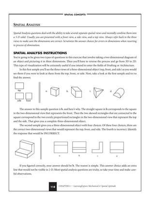 CHAPTER 4 • LearningExpress Mechanical  Spatial Aptitude
118
SPATIAL ANALYSIS
Spatial Analysis questions deal with the ability to take several separate spatial views and mentally combine them into
a 3-D solid. Usually you are presented with a front view, a side view, and a top view. Always refer back to the three
views to make sure the dimensions are correct. Scrutinize the answer choices for errors in dimensions when resorting
to process of elimination.
SPATIAL ANALYSIS INSTRUCTIONS
You’re going to be given two types of questions in this exercise that involve taking a two dimensional diagram of
an object and picturing it in three dimensions. Then you’ll have to reverse the process and go from 3D to 2D.
This type of visualization will be extremely useful if you intend to enter the fields of Drafting or Architecture.
In this first sample you’ll see the three views of a three-dimensional object (top, front, and side) as you would
see them if you were to look at them from the top, front, or side. Next, take a look at the first sample and try to
find the answer.
The answer to this sample question is b, and here’s why. The straight square in b corresponds to the square
in the two-dimensional view that represents the front. Then the two skewed rectangles that are connected to the
square correspond to the two evenly proportioned rectangles in the two-dimensional view that represent the top
and the side. That gives you a complete three-dimensional object.
The second sample gives you a three-dimensional object with four choices. Of these four choices, three are
the correct two-dimensional views that would represent the top, front, and side. The fourth is incorrect. Identify
the response that would be INCORRECT.
If you figured correctly, your answer should be b. The reason is simple. This answer choice adds an extra
line that would not be visible in 2-D. Most spatial analysis questions are tricky, so take your time and make care-
ful observations.
a. b. c. d.
top
side front
a. b. c. d.
–SPATIAL CONCEPTS–
 