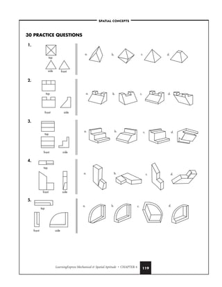 LearningExpress Mechanical  Spatial Aptitude • CHAPTER 4 119
30 PRACTICE QUESTIONS
1.
2.
3.
4.
5.
a. b. c. d.
top
front side
a. b. c. d.
top
front side
a. b. c. d.
top
front side
a. b. c. d.
top
front side
a. b. c. d.
top
side front
–SPATIAL CONCEPTS–
 