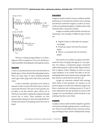 LearningExpress Mechanical  Spatial Aptitude • CHAPTER 1 7
The key to solving spring problems is to draw a
diagram of the arrangement, if one isn’t already pro-
vided,and follow the pulling force through the system.
VALVES
A valve is a mechanical device that controls the flow of
liquids,gases,or loose material through piping systems.
There are many types of valves including butterfly
valves, gate valves, plug valves, ball valves, and check
valves.
A valve is basically a gate that can be closed or
opened in order to permit the fluid or gas to travel in
a particular direction. The type of exam question you
are likely to see that involves valves will be one in
which you must follow a piping flow diagram through
several sets of valves. These problems are best
approached by taking your time and methodically fol-
lowing each branch of the piping system from start to
finish.
GAUGES
Gauges are used to monitor various conditions and the
performance of mechanical machines such as pumps
and internal combustion engines, as well as to moni-
tor the surrounding atmospheric conditions that could
indirectly affect a particular machine.
Gauges are usually marked with the units they are
measuring. A few examples of different types of units
are:
■ Degrees Celsius or Fahrenheit for tempera-
ture gauges
■ Pounds per square inch (psi) for pressure
gauges
■ Meters (or sometimes feet) for elevation
gauges
You must be very careful to recognize and under-
stand the units of a gauge that appear in a test ques-
tion. For instance, a temperature gauge (commonly
called a thermometer) could use either degrees Fahren-
heit or degrees Celsius. Mistakes on units can cause
major problems, so be careful! The table on the fol-
lowing page shows some common types of gauges,what
they measure, and the kind of units they use.
Gauges are sometimes marked with warnings
about limits of safe operation. For instance, an oil
pressure gauge on an internal combustion engine may
show a maximum safe working pressure of 15 psi. If
you’re asked about the safe operation of a device with
a gauge on it, you should pay careful attention to any
markings that show such a limit.
PUMPS
A pump is a device used to transfer a liquid or a gas from
one location,through a piping system,to another loca-
tion.There are many different types of pumps,includ-
ing centrifugal pumps, positive displacement pumps,
Pulling Force =
10 Pounds
Wall
Spring #1
Springs in Series:
Spring #2 Spring #3
Pulling Force =
10 Pounds
Wall
Rigid Bar
Springs in Parallel:
–GETTING READY FOR A MECHANICAL/SPATIAL APTITUDE TEST–
 
