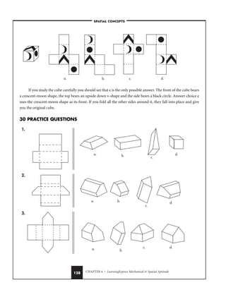 CHAPTER 4 • LearningExpress Mechanical  Spatial Aptitude
128
If you study the cube carefully you should see that c is the only possible answer. The front of the cube bears
a crescent-moon shape, the top bears an upside down v-shape and the side bears a black circle. Answer choice c
uses the crescent-moon shape as its front. If you fold all the other sides around it, they fall into place and give
you the original cube.
30 PRACTICE QUESTIONS
1.
2.
3.
a. b.
c. d.
a. b.
c.
d.
a. b.
c.
d.
a. b. c. d.
–SPATIAL CONCEPTS–
 