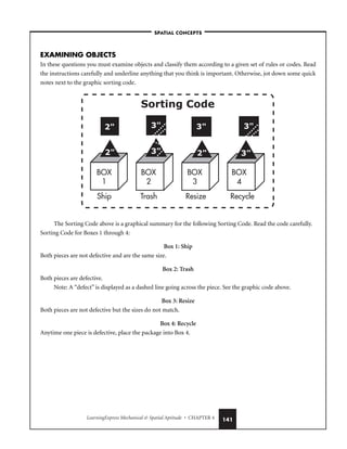 LearningExpress Mechanical  Spatial Aptitude • CHAPTER 4 141
EXAMINING OBJECTS
In these questions you must examine objects and classify them according to a given set of rules or codes. Read
the instructions carefully and underline anything that you think is important. Otherwise, jot down some quick
notes next to the graphic sorting code.
The Sorting Code above is a graphical summary for the following Sorting Code. Read the code carefully.
Sorting Code for Boxes 1 through 4:
Box 1: Ship
Both pieces are not defective and are the same size.
Box 2: Trash
Both pieces are defective.
Note: A “defect” is displayed as a dashed line going across the piece. See the graphic code above.
Box 3: Resize
Both pieces are not defective but the sizes do not match.
Box 4: Recycle
Anytime one piece is defective, place the package into Box 4.
BOX
1
BOX
2
BOX
3
BOX
4
Ship Trash Resize Recycle
Sorting Code
2
2 3
3
2 3
3
3
–SPATIAL CONCEPTS–
 
