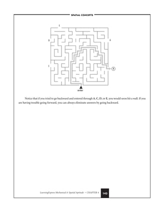 LearningExpress Mechanical  Spatial Aptitude • CHAPTER 4 143
Notice that if you tried to go backward and entered through A, C, D, or E, you would soon hit a wall. If you
are having trouble going forward, you can always eliminate answers by going backward.
A
C
E
enter
D
B
–SPATIAL CONCEPTS–
 