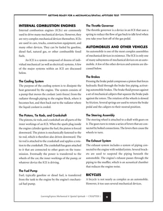 LearningExpress Mechanical  Spatial Aptitude • CHAPTER 1 9
INTERNAL COMBUSTION ENGINES
Internal combustion engines (ICEs) are commonly
used to drive many mechanical devices. However, they
are very complex mechanical devices themselves. ICEs
are used in cars, trucks, construction equipment, and
many other devices. They can be fueled by gasoline,
diesel fuel, natural gas, or other combustible fossil
fuels.
An ICE is a system composed of dozens of indi-
vidual mechanical (as well as electrical) systems.A few
of the major systems within an ICE are discussed
below.
The Cooling System
The purpose of the cooling system is to dissipate the
heat generated by the engine. The system consists of
a pump that moves the coolant (anti-freeze) from the
radiator through piping to the engine block, where it
becomes hot, and then back out to the radiator where
the liquid coolant is cooled.
The Pistons, Tie Rods, and Crankshaft
The pistons,tie rods,and crankshaft are all parts of the
inner workings of an ICE. When the spark plug inside
the engine cylinder ignites the fuel,the piston is forced
downward. The piston is mechanically fastened to the
tie rod, which is therefore also driven downward. The
tie rod is attached to the crankshaft and applies a rota-
tion to the crankshaft.The crankshaft has gears attached
to it that are connected to other gears on the trans-
mission. Eventually the power is transferred to the
wheels of the car, the inner workings of the pump, or
whatever device the ICE is driving.
The Fuel Pump
Fuel, typically gasoline or diesel fuel, is transferred
from the tank to the engine by the engine’s mechani-
cal fuel pump.
The Throttle Governor
The throttle governor is a device in an ICE that uses a
spring to reduce the flow of gas back to idle level when
you take your foot off of the gas pedal.
AUTOMOBILES AND OTHER VEHICLES
An automobile is one of the most complex assemblies
of mechanical devices in existence.The ICE is only one
of many subsystems of mechanical devices on an auto-
mobile.A few of the other devices and systems are dis-
cussed below.
The Brakes
Pressing the brake pedal compresses a piston that forces
hydraulic fluid through the brake line piping, activat-
ing automobile brakes. The brake fluid presses against
a set of mechanical calipers that squeeze the brake pads
against the rotors. The rotation of the wheels is slowed
by friction.Several springs are used to return the brake
pedal and the calipers to their neutral position.
The Steering Assembly
The steering wheel is attached to a shaft with gears on
it.The gears turn to rotate a series of levers that are con-
nected by bolted connections.The levers then cause the
wheels to turn.
The Exhaust System
The exhaust system includes a system of piping con-
nected to the engine with welded joints.Several brack-
ets are used to suspend the piping beneath the
automobile. The engine’s exhaust passes through the
piping to the muffler, which is an acoustical chamber
that reduces the engine noise.
BICYCLES
A bicycle is not nearly as complex as an automobile.
However, it too uses several mechanical devices.
–GETTING READY FOR A MECHANICAL/SPATIAL APTITUDE TEST–
 
