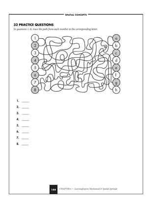 CHAPTER 4 • LearningExpress Mechanical  Spatial Aptitude
144
32 PRACTICE QUESTIONS
In questions 1–8, trace the path from each number to the corresponding letter.
1. _____
2. _____
3. _____
4. _____
5. _____
6. _____
7. _____
8. _____
a
b
c
d
e
f
g
h
1
2
3
4
5
6
7
8
–SPATIAL CONCEPTS–
 